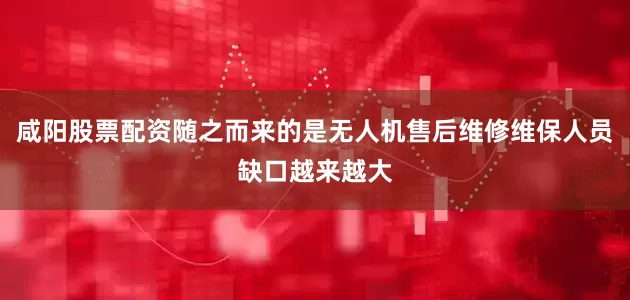 咸阳股票配资随之而来的是无人机售后维修维保人员缺口越来越大