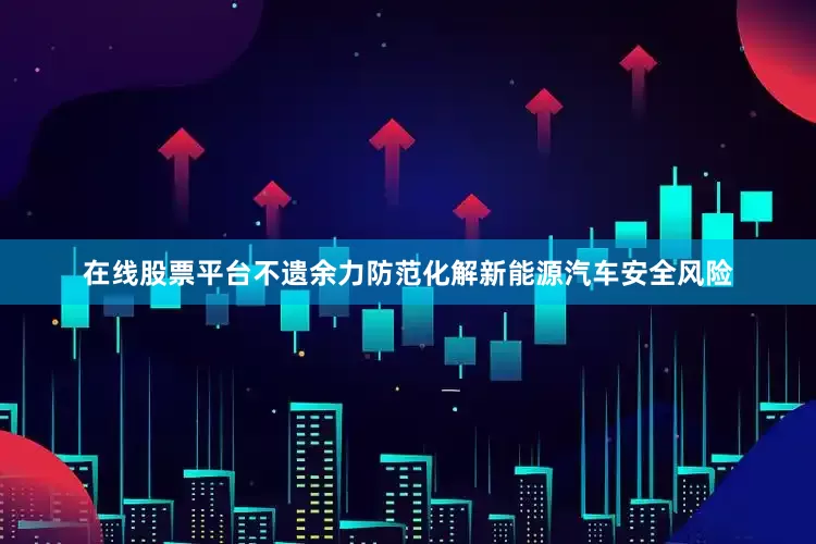 在线股票平台不遗余力防范化解新能源汽车安全风险