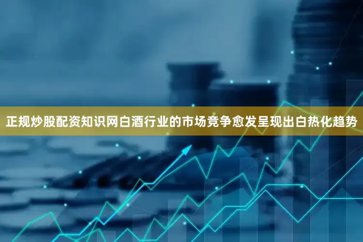正规炒股配资知识网白酒行业的市场竞争愈发呈现出白热化趋势