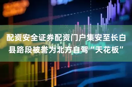 配资安全证券配资门户集安至长白县路段被誉为北方自驾“天花板”