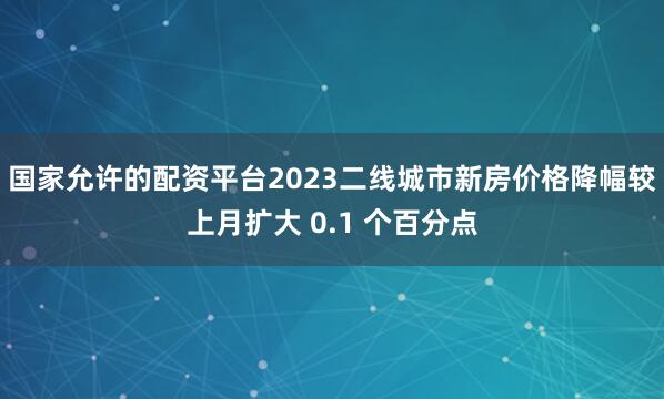 国家允许的配资平台2023二线城市新房价格降幅较上月扩大 0.1 个百分点