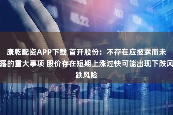 康乾配资APP下载 首开股份:不存在应披露而未披露的重大事项 股价存在短期上涨过快可能出现下跌风险
