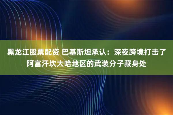 黑龙江股票配资 巴基斯坦承认：深夜跨境打击了阿富汗坎大哈地区的武装分子藏身处