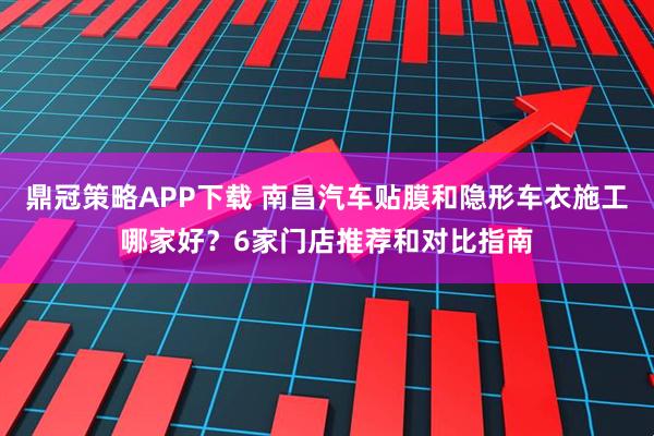 鼎冠策略APP下载 南昌汽车贴膜和隐形车衣施工哪家好？6家门店推荐和对比指南