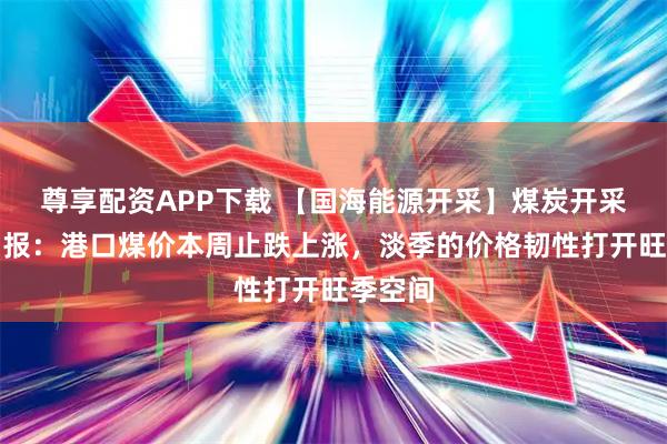 尊享配资APP下载 【国海能源开采】煤炭开采行业周报:港口煤价本周止跌上涨,淡季的价格韧性打开旺季空间