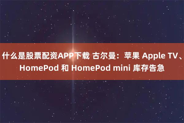 什么是股票配资APP下载 古尔曼：苹果 Apple TV、HomePod 和 HomePod mini 库存告急