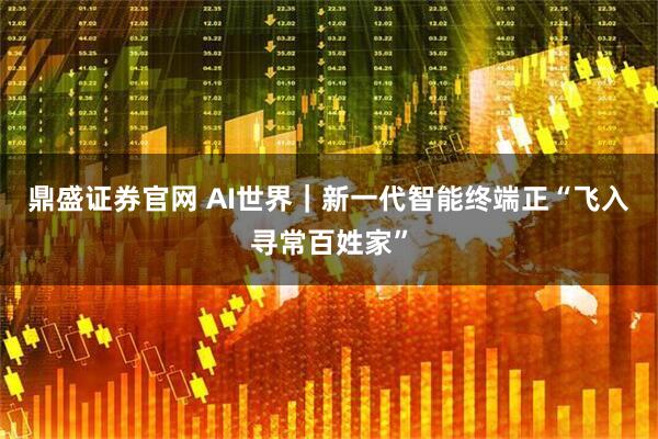鼎盛证券官网 AI世界｜新一代智能终端正“飞入寻常百姓家”