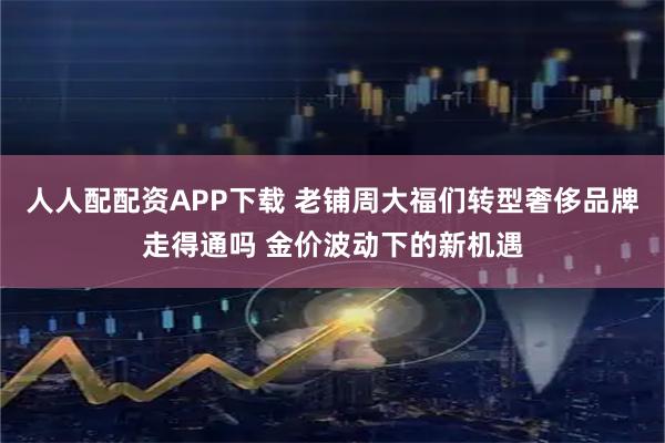 人人配配资APP下载 老铺周大福们转型奢侈品牌走得通吗 金价波动下的新机遇