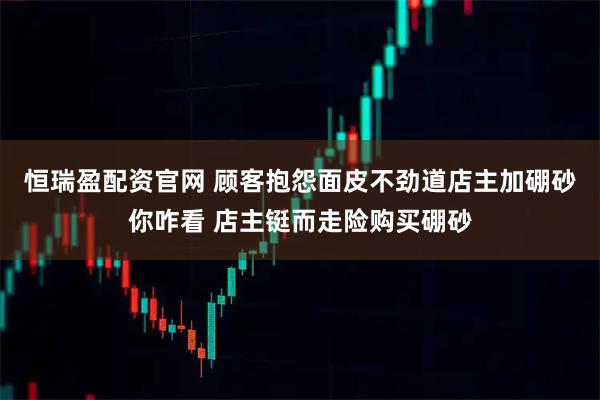恒瑞盈配资官网 顾客抱怨面皮不劲道店主加硼砂你咋看 店主铤而走险购买硼砂