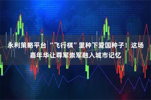 永利策略平台 “飞行棋”里种下爱国种子！这场嘉年华让尊军崇军融入城市记忆