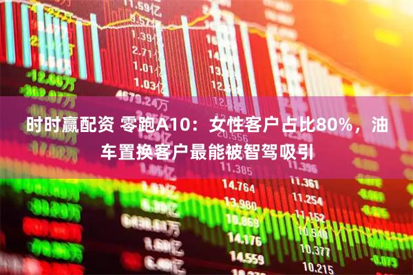 时时赢配资 零跑A10：女性客户占比80%，油车置换客户最能被智驾吸引