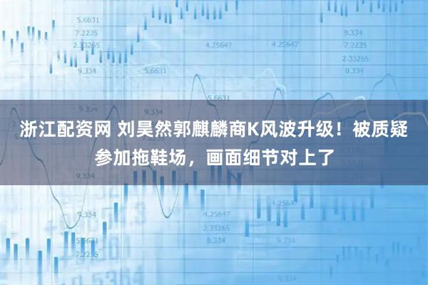 浙江配资网 刘昊然郭麒麟商K风波升级！被质疑参加拖鞋场，画面细节对上了