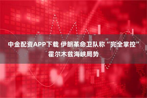 中金配资APP下载 伊朗革命卫队称“完全掌控”霍尔木兹海峡局势