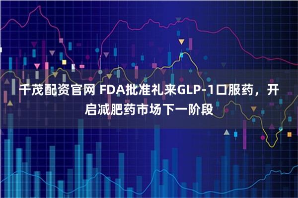千茂配资官网 FDA批准礼来GLP-1口服药，开启减肥药市场下一阶段