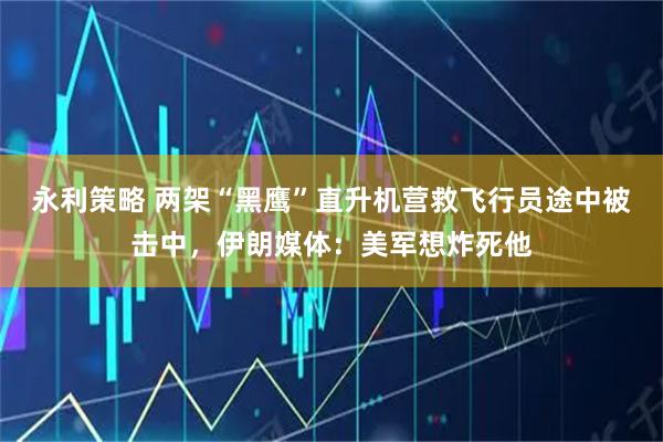 永利策略 两架“黑鹰”直升机营救飞行员途中被击中，伊朗媒体：美军想炸死他