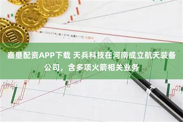 嘉垦配资APP下载 天兵科技在河南成立航天装备公司,含多项火箭相关业务
