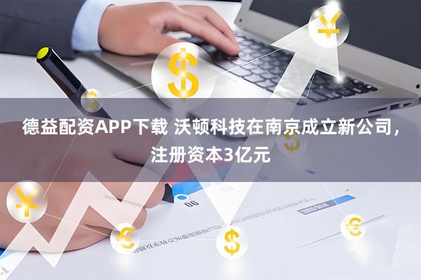 德益配资APP下载 沃顿科技在南京成立新公司，注册资本3亿元
