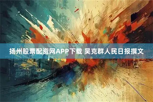 扬州股票配资网APP下载 吴克群人民日报撰文