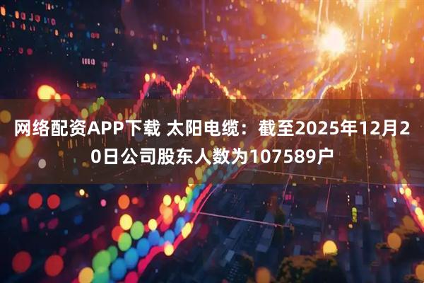 网络配资APP下载 太阳电缆：截至2025年12月20日公司股东人数为107589户