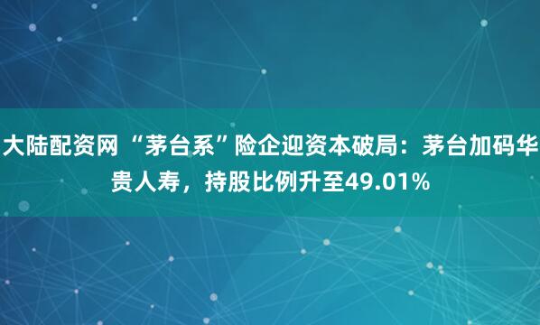 大陆配资网 “茅台系”险企迎资本破局:茅台加码华贵人寿,持股比例升至49.01%