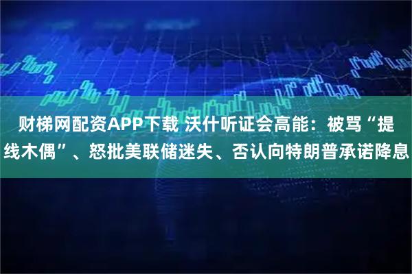 财梯网配资APP下载 沃什听证会高能：被骂“提线木偶”、怒批美联储迷失、否认向特朗普承诺降息