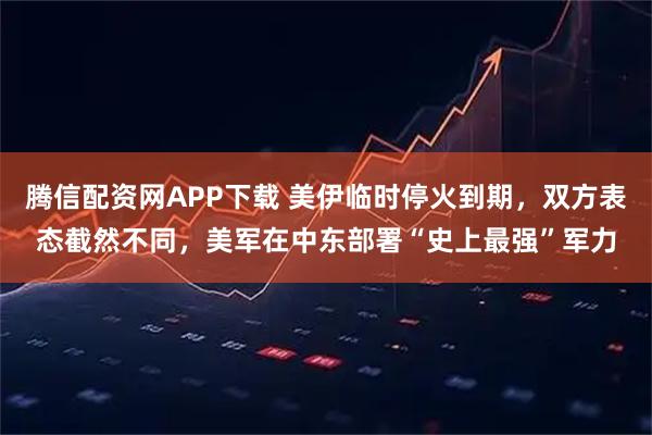 腾信配资网APP下载 美伊临时停火到期，双方表态截然不同，美军在中东部署“史上最强”军力