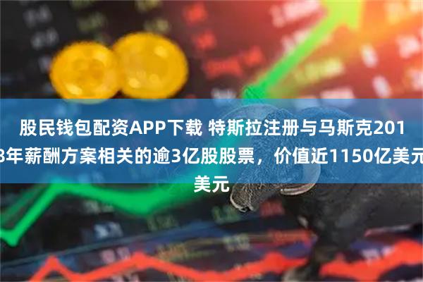 股民钱包配资APP下载 特斯拉注册与马斯克2018年薪酬方案相关的逾3亿股股票，价值近1150亿美元