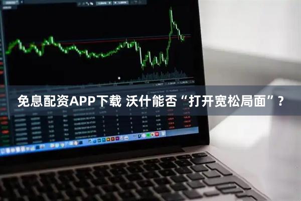 免息配资APP下载 沃什能否“打开宽松局面”？