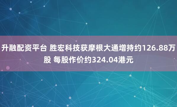 升融配资平台 胜宏科技获摩根大通增持约126.88万股 每股作价约324.04港元