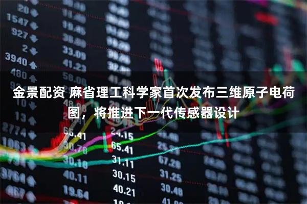金景配资 麻省理工科学家首次发布三维原子电荷图，将推进下一代传感器设计