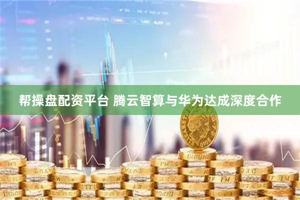 帮操盘配资平台 腾云智算与华为达成深度合作