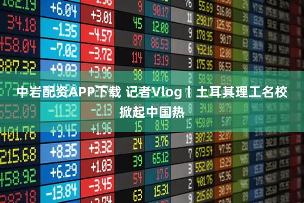 中岩配资APP下载 记者Vlog丨土耳其理工名校掀起中国热