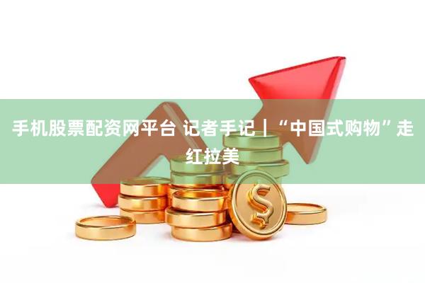 手机股票配资网平台 记者手记｜“中国式购物”走红拉美