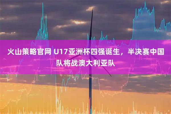 火山策略官网 U17亚洲杯四强诞生，半决赛中国队将战澳大利亚队