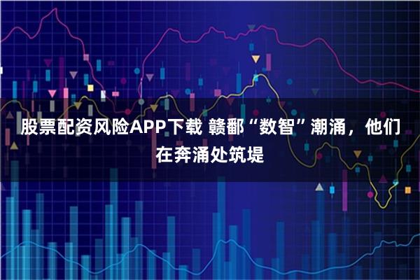 股票配资风险APP下载 赣鄱“数智”潮涌,他们在奔涌处筑堤