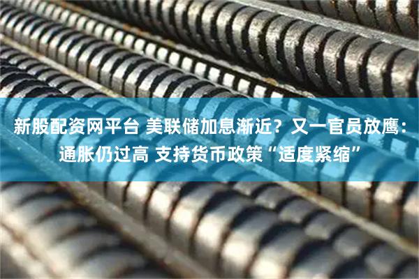 新股配资网平台 美联储加息渐近？又一官员放鹰：通胀仍过高 支持货币政策“适度紧缩”