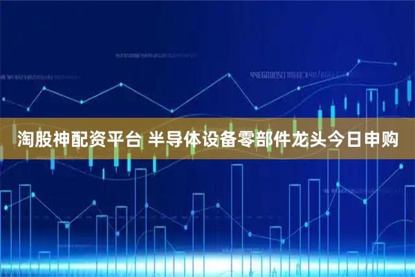 淘股神配资平台 半导体设备零部件龙头今日申购