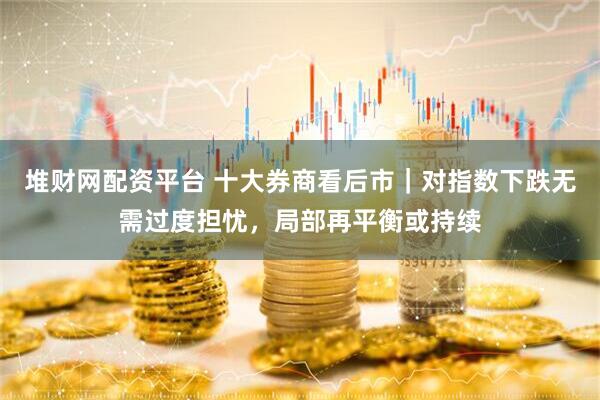 堆财网配资平台 十大券商看后市|对指数下跌无需过度担忧,局部再平衡或持续