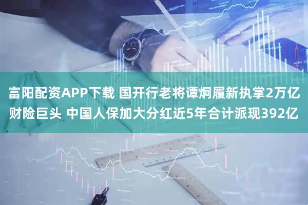 富阳配资APP下载 国开行老将谭炯履新执掌2万亿财险巨头 中国人保加大分红近5年合计派现392亿